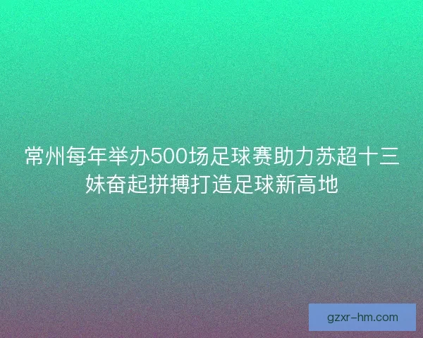 常州每年举办500场足球赛助力苏超十三妹奋起拼搏打造足球新高地