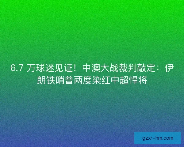 6.7 万球迷见证！中澳大战裁判敲定：伊朗铁哨曾两度染红中超悍将