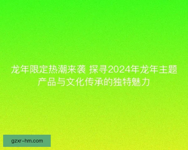 龙年限定热潮来袭 探寻2024年龙年主题产品与文化传承的独特魅力