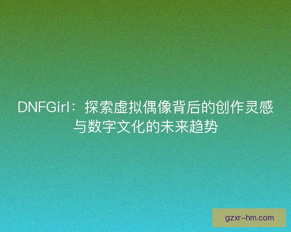 DNFGirl：探索虚拟偶像背后的创作灵感与数字文化的未来趋势