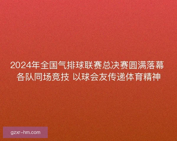 2024年全国气排球联赛总决赛圆满落幕 各队同场竞技 以球会友传递体育精神