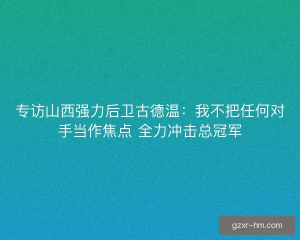 专访山西强力后卫古德温：我不把任何对手当作焦点 全力冲击总冠军