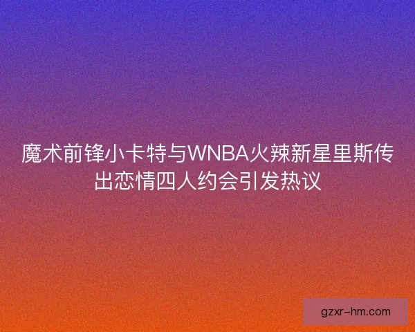 魔术前锋小卡特与WNBA火辣新星里斯传出恋情四人约会引发热议