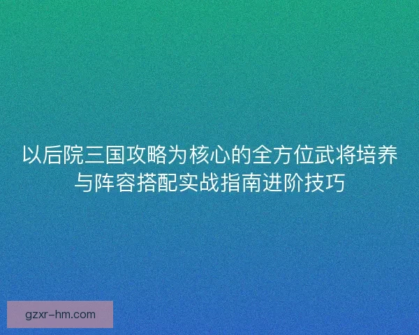 以后院三国攻略为核心的全方位武将培养与阵容搭配实战指南进阶技巧