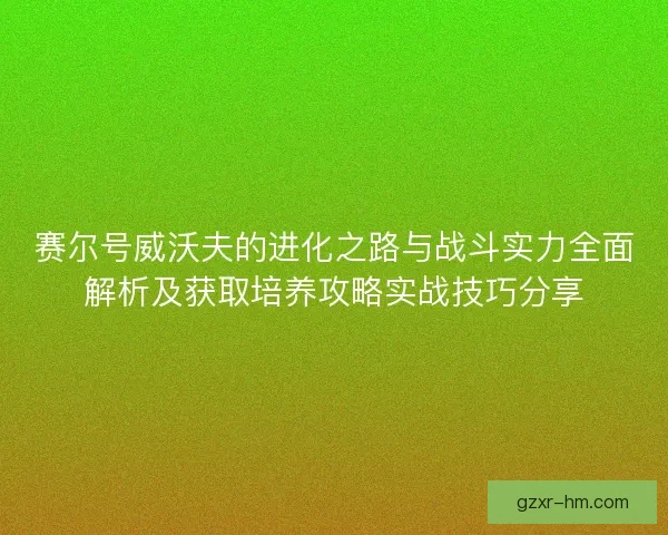 赛尔号威沃夫的进化之路与战斗实力全面解析及获取培养攻略实战技巧分享