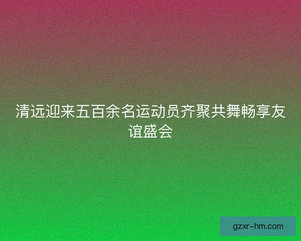 清远迎来五百余名运动员齐聚共舞畅享友谊盛会