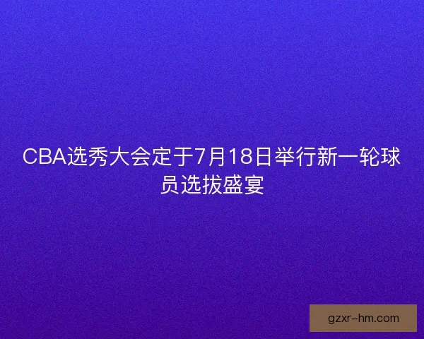 CBA选秀大会定于7月18日举行新一轮球员选拔盛宴