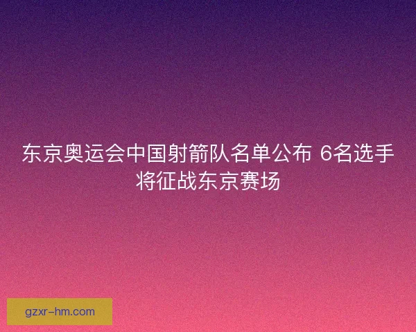 东京奥运会中国射箭队名单公布 6名选手将征战东京赛场