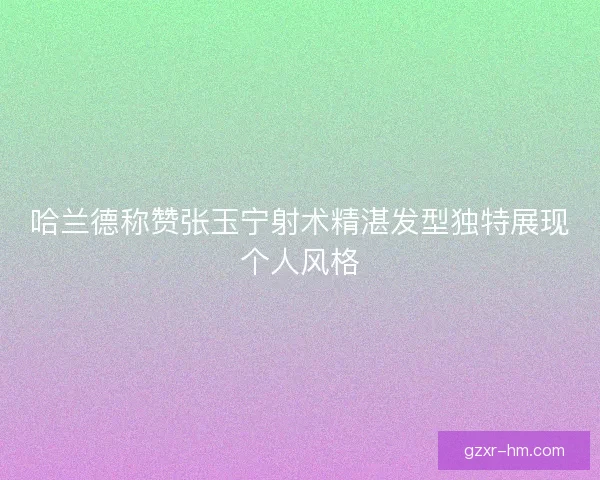 哈兰德称赞张玉宁射术精湛发型独特展现个人风格