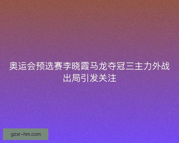 奥运会预选赛李晓霞马龙夺冠三主力外战出局引发关注