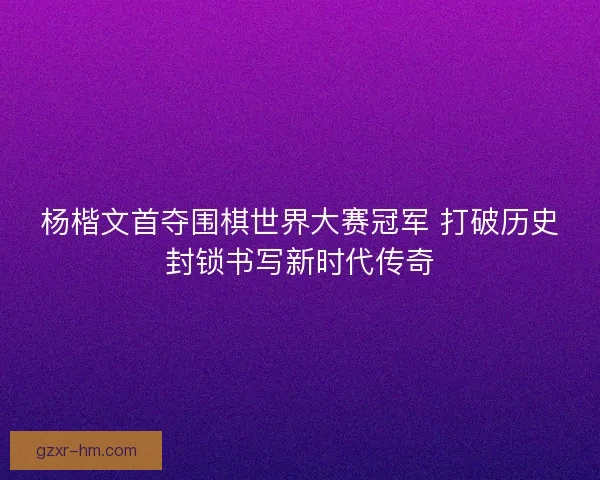 杨楷文首夺围棋世界大赛冠军 打破历史封锁书写新时代传奇