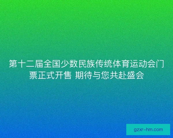 第十二届全国少数民族传统体育运动会门票正式开售 期待与您共赴盛会