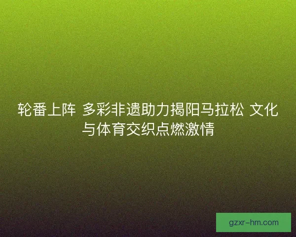 轮番上阵 多彩非遗助力揭阳马拉松 文化与体育交织点燃激情