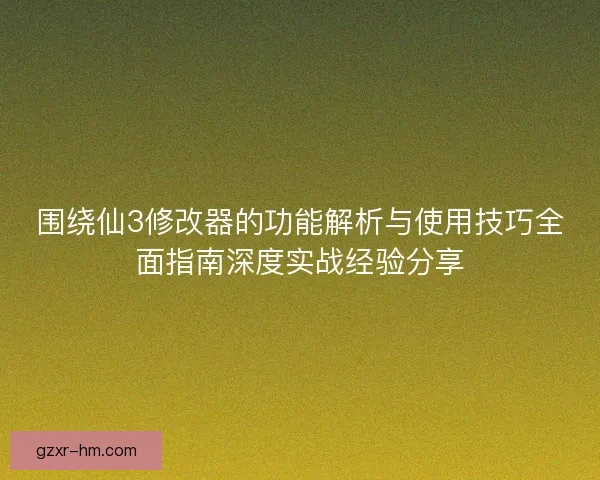 围绕仙3修改器的功能解析与使用技巧全面指南深度实战经验分享