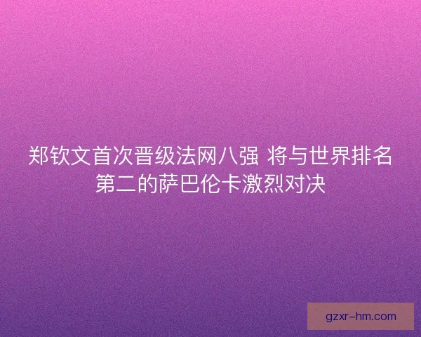 郑钦文首次晋级法网八强 将与世界排名第二的萨巴伦卡激烈对决