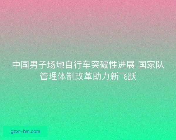 中国男子场地自行车突破性进展 国家队管理体制改革助力新飞跃