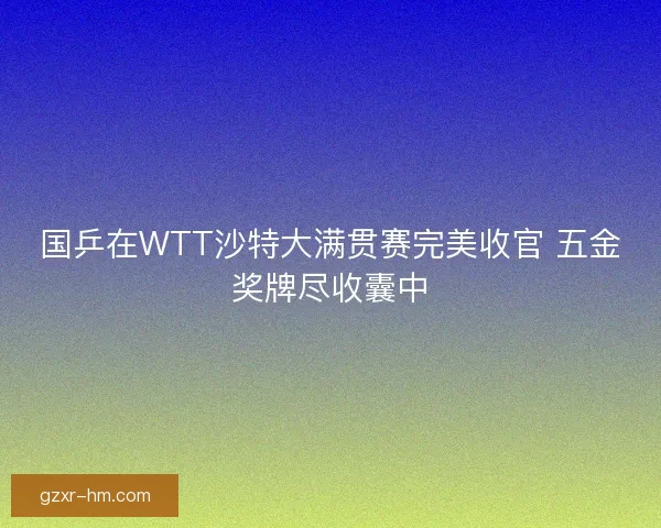 国乒在WTT沙特大满贯赛完美收官 五金奖牌尽收囊中
