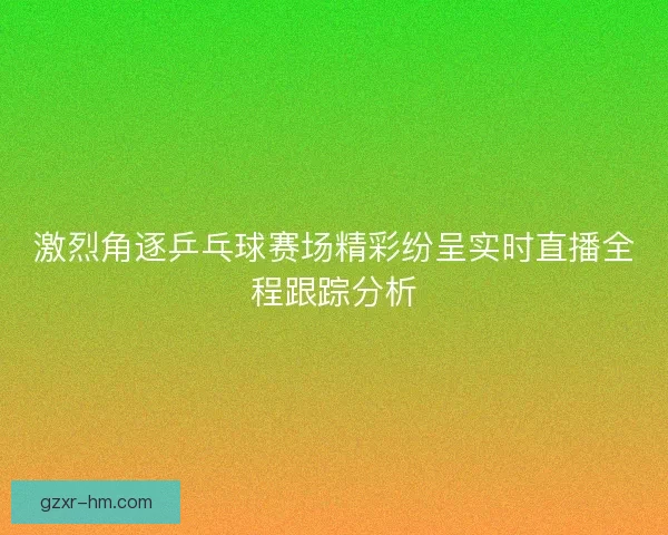 激烈角逐乒乓球赛场精彩纷呈实时直播全程跟踪分析