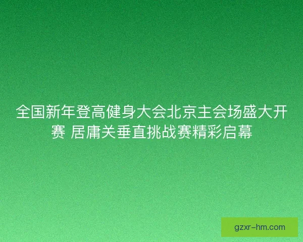 全国新年登高健身大会北京主会场盛大开赛 居庸关垂直挑战赛精彩启幕