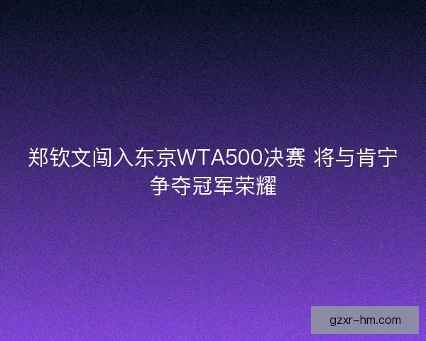 郑钦文闯入东京WTA500决赛 将与肯宁争夺冠军荣耀