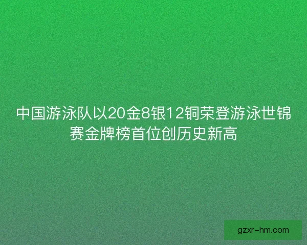 中国游泳队以20金8银12铜荣登游泳世锦赛金牌榜首位创历史新高