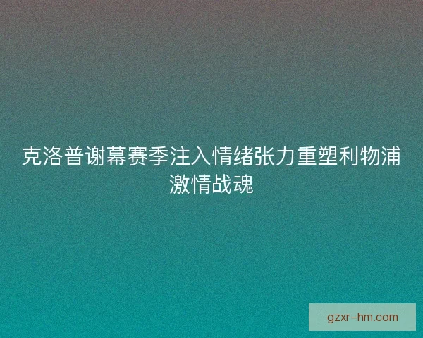 克洛普谢幕赛季注入情绪张力重塑利物浦激情战魂