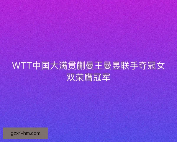 WTT中国大满贯蒯曼王曼昱联手夺冠女双荣膺冠军