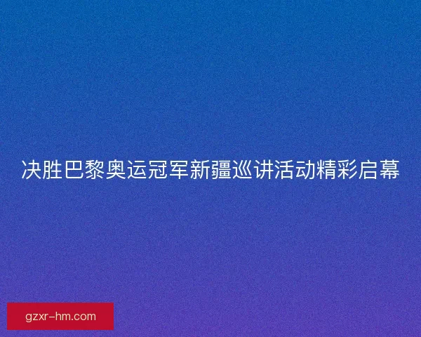 决胜巴黎奥运冠军新疆巡讲活动精彩启幕