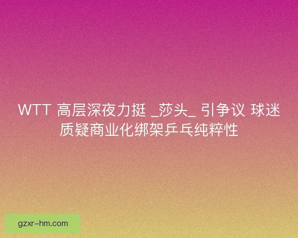 WTT 高层深夜力挺 _莎头_ 引争议 球迷质疑商业化绑架乒乓纯粹性
